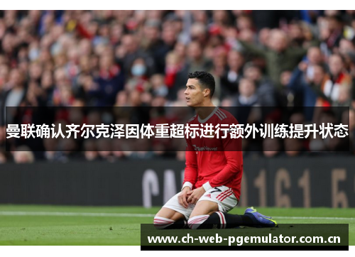 曼联确认齐尔克泽因体重超标进行额外训练提升状态